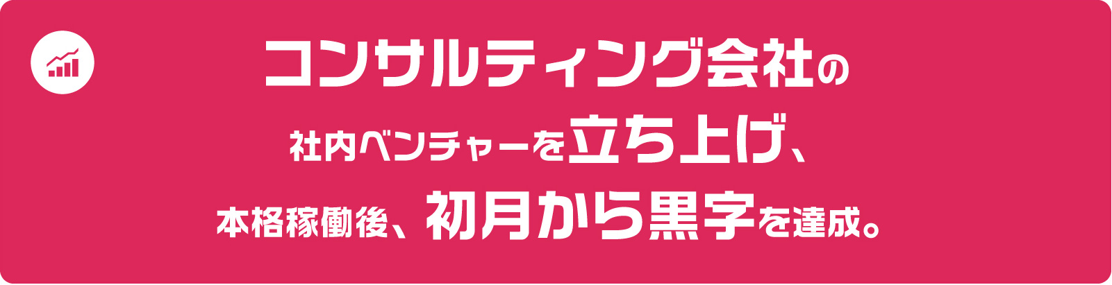 コンサルティング会社の社内ベンチャーを立ち上げ、本格稼働後、初月から黒字を達成。